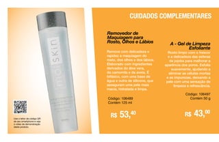 Removedor de
Maquiagem para
Rosto, Olhos e Lábios
Remove com delicadeza e
rapidez a maquiagem do
rosto, dos olhos e dos lábios.
Elaborado com ingredientes
derivados do áloe vera,
da camomila e da aveia. É
bifásico, com uma base de
água e outra de silicone, que
asseguram uma pele mais
macia, hidratada e limpa.
Código: 106489
Contém 125 ml
Use o leitor de código QR
de seu smartphone e veja
o vídeo de demonstração
deste produto.
R$ 53,40
CUIDADOS COMPLEMENTARES
A - Gel de Limpeza
Esfoliante
Rosto limpo com o frescor
e a delicadeza das esferas
de jojoba para melhorar a
aparência dos poros. Esfolia
suavemente, ajudando a
eliminar as células mortas
e as impurezas, deixando a
pele com uma sensação de
limpeza e refrescância.
Código: 106497
Contém 50 g
R$ 43,00
 