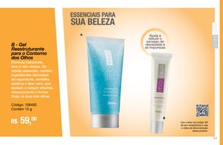 51
ESSENCIAIS PARA
SUA BELEZA
Ajuda a
reduzir o
excesso de
oleosidade e
as impurezas
B
A
Use o leitor de código QR
de seu smartphone e veja
o vídeo de demonstração
deste produto.
B - Gel
Reestruturante
para o Contorno
dos Olhos
Fórmula hidratante,
leve e não oleosa. De
rápida absorção, contém
ingredientes derivados
da equinácea, centelha
asiática e áloe vera, que
ajudam a reduzir olheiras,
ressecamento e linhas
finas na área dos olhos.
Código: 106492
Contém 15 g
R$ 59,00
 
