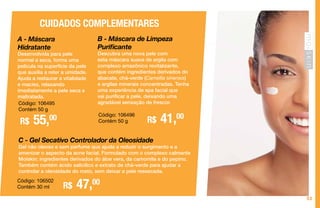 53
A - Máscara
Hidratante
Desenvolvida para pele
normal a seca, forma uma
película na superfície da pele
que auxilia a reter a umidade.
Ajuda a restaurar a vitalidade
e maciez, relaxando
imediatamente a pele seca e
maltratada.
R$ 55,00
CUIDADOS COMPLEMENTARES
Código: 106495
Contém 50 g
B - Máscara de Limpeza
Purificante
Descubra uma nova pele com
esta máscara suave de argila com
complexo amazônico revitalizante,
que contém ingredientes derivados do
abacate, chá-verde (Camellia sinensis)
e argilas minerais concentradas. Tenha
uma experiência de spa facial que
vai purificar a pele, deixando uma
agradável sensação de frescor.
R$ 41,00Código: 106496
Contém 50 g
C - Gel Secativo Controlador da Oleosidade
Gel não oleoso e sem perfume que ajuda a reduzir o surgimento e a
amenizar o aspecto da acne facial. Formulado com o complexo calmante
Moiskin: ingredientes derivados do áloe vera, da camomila e do pepino.
Também contém ácido salicílico e extrato de chá-verde para ajudar a
controlar a oleosidade do rosto, sem deixar a pele ressecada.
Código: 106502
Contém 30 ml R$ 47,00
 