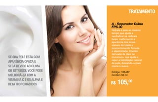 A - Reparador Diário
FPS 30
Hidrata a pele ao mesmo
tempo que ajuda a
neutralizar os radicais
livres, melhorando a
aparência dos sinais
visíveis da idade e
proporcionando firmeza
e elasticidade. Contém
derivado de óleo de
murumuru, que ajuda a
repor a hidratação natural
da pele, deixando-a mais
macia e suave.
Código: 106487
Contém 50 ml
R$ 105,00
TRATAMENTO
SE SUA PELE ESTÁ
COM APARÊNCIA OPACA
E SECA, DEVIDO AO CLIMA
OU ESTRESSA,VOCÊ PODE
MELHORÁ-LA COM A
VITAMINA C E OS ALFA
E BETA HIDROXIÁCIDOS.
SE SUA PELE ESTÁ COM
APARÊNCIA OPACA E
SECA DEVIDO AO CLIMA
OU ESTRESSE,VOCÊ PODE
MELHORÁ-LA COM A
VITAMINA C E OS ALPHA E
BETA HIDROXIÁCIDOS
 