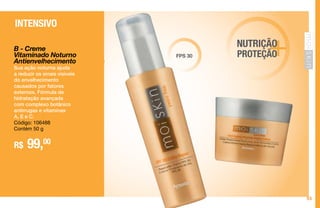55
Reparador Diário FPS 30
INTENSIVO
B - Creme
Vitaminado Noturno
Antienvelhecimento
Sua ação noturna ajuda
a reduzir os sinais visíveis
do envelhecimento
causados por fatores
externos. Fórmula de
hidratação avançada
com complexo botânico
antirrugas e vitaminas
A, E e C.
Código: 106488
Contém 50 g
R$ 99,00
FPS 30 +NUTRIÇÃO
PROTEÇÃO
 