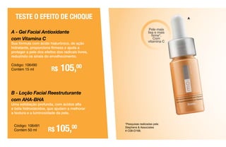 *Pesquisas realizadas pela
Stephens & Associates
# C08-D168.
Pele mais
lisa e mais
firme*.
Com
vitamina C
B - Loção Facial Reestruturante
com AHA-BHA
Uma esfoliação profunda, com ácidos alfa
e beta hidroxiácidos, que ajudam a melhorar
a textura e a luminosidade da pele.
R$ 105,00
A - Gel Facial Antioxidante
com Vitamina C
Sua fórmula com ácido hialurônico, de ação
hidratante, proporciona firmeza e ajuda a
proteger a pele dos efeitos dos radicais livres,
reduzindo os sinais do envelhecimento.
TESTE O EFEITO DE CHOQUE
Código: 106490
Contém 15 ml R$ 105,00
Código: 106491
Contém 50 ml
A
 