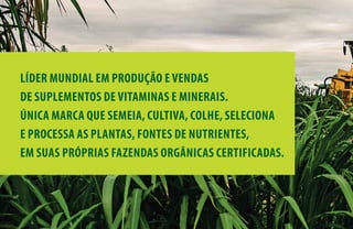 LÍDER MUNDIAL EM PRODUÇÃO E VENDAS
DE SUPLEMENTOS DE VITAMINAS E MINERAIS.
ÚNICA MARCA QUE SEMEIA, CULTIVA, COLHE, SELECIONA
E PROCESSA AS PLANTAS, FONTES DE NUTRIENTES,
EM SUAS PRÓPRIAS FAZENDAS ORGÂNICAS CERTIFICADAS.
 