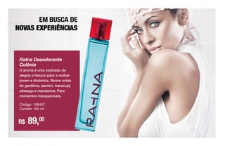EM BUSCA DE
NOVAS EXPERIÊNCIAS
Ratna Desodorante
Colônia
O aroma é uma explosão de
alegria e frescor para a mulher
jovem e dinâmica. Reúne notas
de gardênia, jasmim, maracujá,
pêssego e mandarina. Para
momentos inesquecíveis.
Código: 106457
Contém 100 ml
R$ 89,00
 