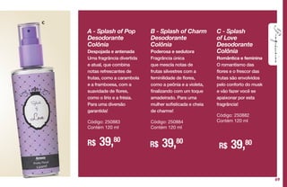 C
A - Splash of Pop
Desodorante
Colônia
Despojada e antenada
Uma fragrância divertida
e atual, que combina
notas refrescantes de
frutas, como a carambola
e a framboesa, com a
suavidade de flores,
como o lírio e a frésia.
Para uma diversão
garantida!
Código: 250883
Contém 120 ml
R$ 39,80
R$ 39,80
C - Splash
of Love
Desodorante
Colônia
Romântica e feminina
O romantismo das
flores e o frescor das
frutas são envolvidos
pelo conforto do musk
e vão fazer você se
apaixonar por esta
fragrância!
Código: 250882
Contém 120 ml
R$ 39,80
B - Splash of Charm
Desodorante
Colônia
Poderosa e sedutora
Fragrância única
que mescla notas de
frutas silvestres com a
feminilidade de flores,
como a peônia e a violeta,
finalizando com um toque
amadeirado. Para uma
mulher sofisticada e cheia
de charme!
Código: 250884
Contém 120 ml
69
 
