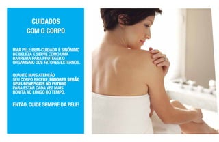 UMA PELE BEM-CUIDADA É SINÔNIMO
DE BELEZA E SERVE COMO UMA
BARREIRA PARA PROTEGER O
ORGANISMO DOS FATORES EXTERNOS.
QUANTO MAIS ATENÇÃO
SEU CORPO RECEBE, MAIORES SERÃO
SEUS BENEFÍCIOS NO FUTURO
PARA ESTAR CADA VEZ MAIS
BONITA AO LONGO DO TEMPO.
ENTÃO, CUIDE SEMPRE DA PELE!
CUIDADOS
COM O CORPO
 