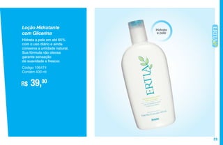 73
Loção Hidratante
com Glicerina
Hidrata a pele em até 65%
com o uso diário e ainda
conserva a umidade natural.
Sua fórmula não oleosa
garante sensação
de suavidade e frescor.
R$ 39,00
Código 106474
Contém 400 ml
Hidrate
a pele
 