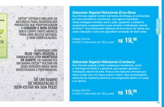 77
Sabonete Vegetal Hidratante Erva-Doce
Sua fórmula vegetal contém sementes de linhaça, já conhecidas
por seus benefícios nutricionais, que agora emprestam
essas vantagens também para a pele, ajudando a esfoliá-la
suavemente e preparando-a para receber a hidratação natural
de ErtiaTM
. Sua refrescante essência de erva-doce vai deixar seu
corpo relaxado e com uma agradável sensação de bem-estar.
R$ 19,90Código 254104
Contém 3 sabonetes de 100 g cada
Sabonete Vegetal Hidratante Cranberry
Sua fórmula vegetal contém poderosos emolientes, como
a manteiga de karité e a glicerina, que ajudam garantir a
hidratação natural da pele. Possui uma espuma cremosa que
deixa a pele com um toque suave e macio. Sua aconchegante
essência de cranberry promove um revigorante banho no corpo
e no ânimo.
R$ 19,90Código 254103
Contém 3 sabonetes de 100 g cada
ERTIATM
EXTRAI O MELHOR DA
NATUREZA PARA DESENVOLVER
PRODUTOS QUE PROPORCIONAM
O CUIDADO E BEM-ESTAR
QUE O CORPO TANTO MERECE
PARA UMA BELEZA NATURAL
E SEM COMPLICAÇÕES.
ELABORADO COM
ÓLEO 100% VEGETAL E
ENRIQUECIDO COM MANTEIGA
DE KARITÉ, OS SABONETES
EM BARRA ERTIATM
VOLTAM EM
DUAS VERSÕES AINDA MAIS
SOFISTICADAS E PERFUMADAS.
DÊ UM BANHO
DE HIDRATAÇÃO E
BEM-ESTAR NA SUA PELE!
 
