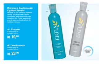 A
B
Shampoo e Condicionador
Equilíbrio Perfeito
Devolve ao seu cabelo o equilíbrio
natural graças aos exclusivos
complexos quatriessencials e ao
complexo Bio Frutal, garantindo
uma limpeza profunda e livre de
resíduos nocivos.
R$ 19,00
A - Shampoo
Código 106425
Contém 300 ml
R$ 23,00
B - Condicionador
Código 106426
Contém 300 ml Adeus ao
cabelo
oleoso
 