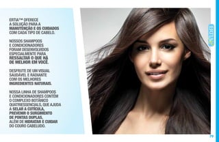 79
ERTIA™ OFERECE
A SOLUÇÃO PARA A
MANUTENÇÃO E OS CUIDADOS
COM CADA TIPO DE CABELO.
NOSSOS SHAMPOOS
E CONDICIONADORES
FORAM DESENVOLVIDOS
ESPECIALMENTE PARA
RESSALTAR O QUE HÁ
DE MELHOR EM VOCÊ.
DESFRUTE DE UM VISUAL
SAUDÁVEL E RADIANTE
COM OS MELHORES
INGREDIENTES NATURAIS.
NOSSA LINHA DE SHAMPOOS
E CONDICIONADORES CONTÉM
O COMPLEXO BOTÂNICO
QUATRIESSENCIALS, QUE AJUDA
A SELAR A CUTÍCULA,
PREVENIR O SURGIMENTO
DE PONTAS DUPLAS,
ALÉM DE HIDRATAR E CUIDAR
DO COURO CABELUDO.
 