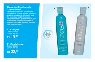 A
BShampoo e Condicionador
Cabelos Mistos
Excelente solução para o cabelo com
pontas secas e raízes oleosas. Descubra
a melhor sensação de hidratação para
fios sedosos e saudáveis. Possui o
complexo botânico quatriessencials, que
ajuda a tratar o cabelo, devolvendo o
equilíbrio natural e a aparência saudável.
Ideal para uso diário.
R$ 19,00
A - Shampoo
Código 106429
Contém 300 ml
R$ 22,00
B - Condicionador
Código 106430
Contém 300 ml
Cabelo
saudável
e com
volume
 