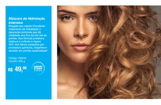 Máscara de Hidratação
Intensiva
Resgate seu cabelo! Excelente
tratamento de hidratação e
reparação profunda que dá
vitalidade aos fios da raiz até as
pontas. Sua fórmula protetora
restaura a cutícula e repara
43% dos danos causados por
processos químicos, chapinha e
secador em pontas quebradiças*.
R$ 49,00
Código 106446
Contém 200 g
CAMPEÃO
DE VENDAS
HHHHH
 