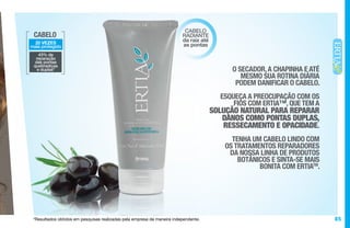 85*Resultados obtidos em pesquisas realizadas pela empresa de maneira independente.
CABELO
20 VEZES
mais protegido
43% de
reparação
das pontas
quebradiças
e duplas*
CABELO
RADIANTE
da raiz até
as pontas
O SECADOR,A CHAPINHA E ATÉ
MESMO SUA ROTINA DIÁRIA
PODEM DANIFICAR O CABELO.
ESQUEÇA A PREOCUPAÇÃO COM OS
FIOS COM ERTIA™, QUE TEM A
SOLUÇÃO NATURAL PARA REPARAR
DANOS COMO PONTAS DUPLAS,
RESSECAMENTO E OPACIDADE.
TENHA UM CABELO LINDO COM
OS TRATAMENTOS REPARADORES
DA NOSSA LINHA DE PRODUTOS
BOTÂNICOS E SINTA-SE MAIS
BONITA COM ERTIATM
.
 