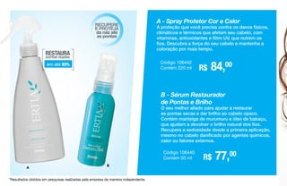 RESTAURA
pontas duplas
em até 93%
RECUPERE
E PROTEJA
da raiz até
as pontas
A - Spray Protetor Cor e Calor
A proteção que você precisa contra os danos físicos,
climáticos e térmicos que afetam seu cabelo, com
vitaminas, antioxidantes e filtro UV, que nutrem os
fios. Descubra a força do seu cabelo e mantenha a
coloração por mais tempo.
R$ 84,00Código 106442
Contém 220 ml
*Resultados obtidos em pesquisas realizadas pela empresa de maneira independente.
A
B
B - Sérum Restaurador
de Pontas e Brilho
O seu melhor aliado para ajudar a restaurar
as pontas secas e dar brilho ao cabelo opaco.
Contém manteiga de murumuru e óleo de babaçu,
que ajudam a devolver o brilho natural dos fios.
Recupera a sedosidade desde a primeira aplicação,
mesmo no cabelo danificado por agentes químicos,
calor ou fatores externos.
R$ 77,00Código 106440
Contém 50 ml
 