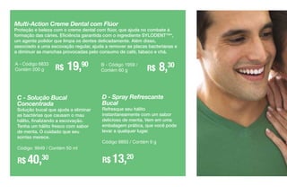 C - Solução Bucal
Concentrada
Solução bucal que ajuda a eliminar
as bactérias que causam o mau
hálito, finalizando a escovação.
Tenha um hálito fresco com sabor
de menta. O cuidado que seu
sorriso merece.
Código: 9949 / Contém 50 ml
R$ 40,30
Multi-Action Creme Dental com Flúor
Proteção e beleza com o creme dental com flúor, que ajuda no combate à
formação das cáries. Eficiência garantida com o ingrediente SYLODENT™*,
um agente polidor que limpa os dentes delicadamente. Além disso,
associado a uma escovação regular, ajuda a remover as placas bacterianas e
a diminuir as manchas provocadas pelo consumo de café, tabaco e chá.
R$ 19,90A - Código 6833
Contém 200 g R$ 8,30B - Código 1959 /
Contém 60 g
D - Spray Refrescante
Bucal
Refresque seu hálito
instantaneamente com um sabor
delicioso de menta. Vem em uma
embalagem prática, que você pode
levar a qualquer lugar.
Código 9893 / Contém 9 g
R$ 13,20
 
