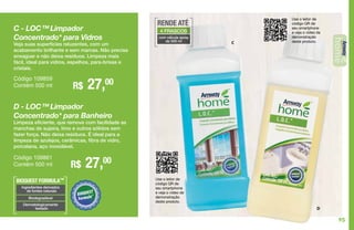 C
D
Use o leitor de
código QR de
seu smartphone
e veja o vídeo de
demonstração
deste produto.
C - LOC™ Limpador
Concentrado* para Vidros
Veja suas superfícies reluzentes, com um
acabamento brilhante e sem marcas. Não precisa
enxaguar e não deixa resíduos. Limpeza mais
fácil, ideal para vidros, espelhos, para-brisas e
cristais.
R$ 27,00Código 109859
Contém 500 ml
D - LOC™ Limpador
Concentrado* para Banheiro
Limpeza eficiente, que remove com facilidade as
manchas de sujeira, limo e outros sólidos sem
fazer força. Não deixa resíduos. É ideal para a
limpeza de azulejos, cerâmicas, fibra de vidro,
porcelana, aço inoxidável.
R$ 27,00Código 109861
Contém 500 ml
BIOQUEST FORMULA™
Ingredientes derivados
de fontes naturais
Biodegradável
Dermatologicamente
testado
Use o leitor de
código QR de
seu smartphone
e veja o vídeo de
demonstração
deste produto.
RENDE ATÉ
4 FRASCOS
com válvula spray
de 500 ml
95
 