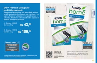 97
Use o leitor de
código QR de
seu smartphone
e veja o vídeo de
demonstração deste
produto.
A
B
SA8™ Premium Detergente
em Pó Concentrado*
Dissolve-se facilmente e, por isso, ajuda a obter
uma limpeza potente, atuando nas manchas e na
sujeira. Pode ser utilizado em roupas brancas ou
coloridas. Mantém o brilho dos tecidos e deixa os
brancos ainda mais brancos*.
R$ 43,00A - Código 109848
Contém 1 kg
R$ 109,00B - Código 109849
Contém 3 kg
1 SA8™ Premium Detergente em Pó
Concentrado de 1 kg equivale a sete
embalagens de 1 kg de um sabão em
pó convencional.*Consulte as formas de diluição na embalagem. O desempenho pode
variar de acordo com a quantidade de roupa.
BIOQUEST FORMULA™
Ingredientes derivados
de fontes naturais
Biodegradável
Dermatologicamente
testado
RENDE ATÉ
36 LAVAGENS
com cargas
de 6 kg
RENDE ATÉ
107 LAVAGENS
com cargas
de 6 kg
97
 