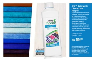 SA8™ Detergente
Líquido para
Roupas
Especialmente formulado
para ser usado em todas
as máquinas de lavar e
várias temperaturas. Seu
poder limpador de alta
qualidade oferece
desempenho efetivo
na manutenção de cores
brilhantes e evita que as
roupas escuras desbotem.
Não deixa resíduos.
R$ 59,00
Código 112532
Contém: 1 litro
Estamos em fase de transição
no produto SA8 Líquido.
Durante esse período, você
poderá receber produtos
da linha antiga ou nova, de
acordo com a disponibilidade
do estoque.
RENDE ATÉ
50 LAVAGENS
com cargas
de 4 kg
 