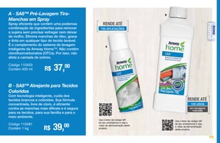 B
Use o leitor de código QR
de seu smartphone e veja o
vídeo de demonstração deste
produto.
Use o leitor de código QR
de seu smartphone e veja
o vídeo de demonstração
deste produto.
A
A - SA8™ Pré-Lavagem Tira-
Manchas em Spray
Spray eficiente que contém uma poderosa
combinação de ingredientes para remover
a sujeira sem precisar esfregar nem deixar
de molho. Elimina manchas de óleo, graxa
e tinta em qualquer tipo de tecido lavável.
É o complemento do sistema de lavagem
inteligente da Amway Home™. Não contém
clorofluorcarbonetos (CFCs). Por isso, não
afeta a camada de ozônio.
R$ 37,00Código 110403
Contém 400 ml
B - SA8™ Alvejante para Tecidos
Coloridos
Com tecnologia inteligente, cuida dos
tecidos brancos e coloridos. Sua fórmula
concentrada, livre de cloro, é eficiente
contra as manchas mais difíceis e é segura
para os tecidos, para sua família e para o
meio ambiente.
R$ 39,00Código 110481
Contém 1 kg
RENDE ATÉ
700 APLICAÇÕES
RENDE ATÉ
100 USOS
em lavagens
manuais
99
 