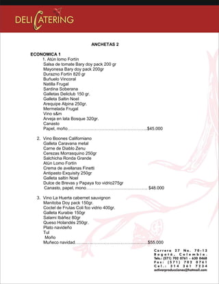 ANCHETAS 2 
ECONOMICA 1 
1. Atún lomo Fortín 
Salsa de tomate Bary doy pack 200 gr 
Mayonesa Bary doy pack 200gr 
Durazno Fortín 820 gr 
Buñuelo Vincoral 
Natilla Frugal 
Sardina Soberana 
Galletas Deliclub 150 gr. 
Galleta Saltin Noel 
Arequipe Alpina 250gr. 
Mermelada Frugal 
Vino s&m 
Arveja en lata Bosque 320gr. 
Canasto 
Papel, moño………………………………………………..$45.000 
2. Vino Boones Californiano 
Galleta Caravana metal 
Carne de Diablo Zenu 
Cerezas Morrasquino 250gr 
Salchicha Ronda Grande 
Atún Lomo Fortín 
Crema de avellanas Finetti 
Antipasto Exquisity 250gr 
Galleta saltin Noel 
Dulce de Brevas y Papaya fco vidrio275gr 
Canasto, papel, mono……………………………………. $48.000 
3. Vino La Huerta cabernet sauvignon 
Manitoba Doy pack 150gr. 
Coctel de Frutas Coli fco vidrio 400gr. 
Galleta Kurabie 150gr 
Salami Ibáñez 80gr 
Queso Holandés 250gr. 
Plato navideño 
Tul 
Moño 
Muñeco navidad……………………………………………$55.000 
 