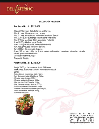 SELECCIÓN PREMIUM 
Ancheta No. 1: $220.000 
1 latax220gr.mani Salado flavor and flavor, 
1 lta X110gr.filte de arenque Larsen 
1 ltaX 120gr. de aceituna rellena de anchoas Serpis 
1fcoX 355gr. de duraznos en almíbar Bombilla lfa 
1fco X198gr Mostaza Dijon granulada Rolando 
1cajaX125gr Galleta royal Danks 
1cajaX179gr.ChocolateCherry queen truffle 
1un.X250gr.Queso navideño colanta 
1un.X500gr. de pechuga de pavo 
1caja X6 un de 100gr.de frutos secos (almendra, marañón, pistacho, ciruela, 
dátiles y uva achocolatada) 
Vino cabernet Undurraga 
1 canasto 3 aros. 
Ancheta No. 2: $235.000 
1 caja X150gr. de turrón de jijona El Romero 
1ltaX300gr.aceitunas sabores rellena queso azul 
Serpis 
1 vino blanco chardoney gato negro 
1 un de queso holandés Alpina 250gr, 
1 fco de pate de pato 110gr, 
1 fco de antipasto Rissota 355gr, 
1 lat. de maní La Especial 220gr, 
1 tar de duraznos en almíbar 500gr 
1 caja de galletas Samanyolu 355gr, 
1 bt vino cabernet sauvignon gato negro 
1 lata de filete de arenque 150gr, 
1canasta trenzada 
 