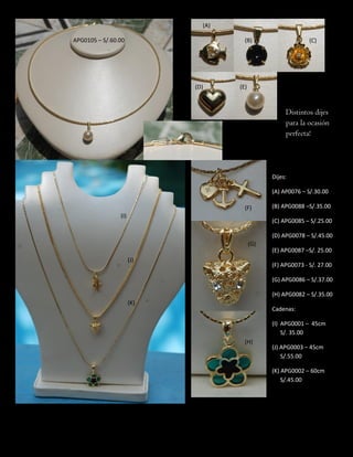 Distintos dijes
para la ocasión
perfecta!
APG0105 – S/.60.00
Dijes:
(A) AP0076 – S/.30.00
(B) APG0088 –S/.35.00
(C) APG0085 – S/.25.00
(D) APG0078 – S/.45.00
(E) APG0087 –S/. 25.00
(F) APG0073 - S/. 27.00
(G) APG0086 – S/.37.00
(H) APG0082 – S/.35.00
Cadenas:
(I) APG0001 – 45cm
S/. 35.00
(J) APG0003 – 45cm
S/.55.00
(K) APG0002 – 60cm
S/.45.00
(A)
(B) (C)
(D) (E)
(F)
(G)
(H)
(I)
(J)
(K)
 
