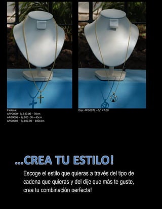 Cadena:
APP0090– S/.140.00 – 70cm
APG0006 – S/.100 .00 – 45cm
APG0089 – S/.100.00 – 100com
Dije: APG0072 – S/. 47.00
Escoge el estilo que quieras a través del tipo de
cadena que quieras y del dije que más te guste,
crea tu combinación perfecta!
 