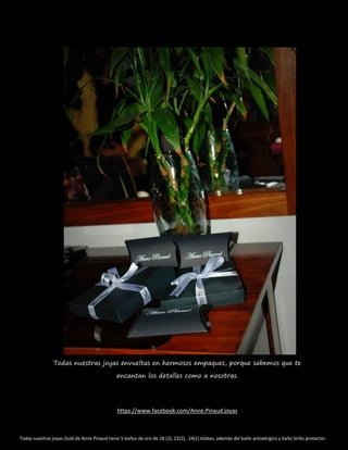 Todas nuestras joyas envueltas en hermosos empaques, porque sabemos que te
encantan los detalles como a nosotras.
https://www.facebook.com/Anne.Pinaud.joyas
Todas nuestras joyas Gold de Anne Pinaud tiene 5 baños de oro de 18 (2), 22(2), 24(1) kilates, además del baño antialérgico y baño brillo protector.
 