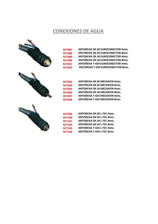 RCT087
RCT088
RCT089
RCT090
RCT091
RCT092
RCT093
RCT094
RCT095
RCT096
RCT097
RCT098
RCT099
RCT100
RCT101
RCT102
RCT103
RCT104
ANTORCHA SR-20 EUROCONECTOR 4mts.
ANTORCHA SR-20 EUROCONECTOR 8mts.
ANTORCHA SR-18 EUROCONECTOR 4mts.
ANTORCHA SR-18 EUROCONECTOR 8mts.
ANTORCHA T-424 EUROCONECTOR 4mts.
ANTORCHA T-424 EUROCONECTOR 8mts.
ANTORCHA SR-20 MECHAFIN 4mts.
ANTORCHA SR-20 MECHAFIN 8mts.
ANTORCHA SR-18 MECHAFIN 4mts.
ANTORCHA SR-18 MECHAFIN 8mts.
ANTORCHA T-424 MECHAFIN 4mts.
ANTORCHA T-424 MECHAFIN 8mts.
ANTORCHA SR-20 L-TEC 4mts.
ANTORCHA SR-20 L-TEC 8mts.
ANTORCHA SR-18 L-TEC 4mts.
ANTORCHA SR-18 L-TEC 8mts.
ANTORCHA T-424 L-TEC 4mts.
ANTORCHA T-424 L-TEC 8mts.
CONEXIONES DE AGUA
 