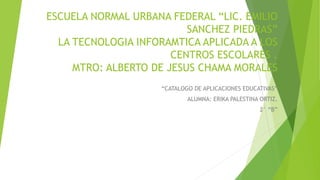 ESCUELA NORMAL URBANA FEDERAL “LIC. EMILIO
SANCHEZ PIEDRAS”
LA TECNOLOGIA INFORAMTICA APLICADA A LOS
CENTROS ESCOLARES .
MTRO: ALBERTO DE JESUS CHAMA MORALES
“CATALOGO DE APLICACIONES EDUCATIVAS”
ALUMNA: ERIKA PALESTINA ORTIZ.
2° “B”
 