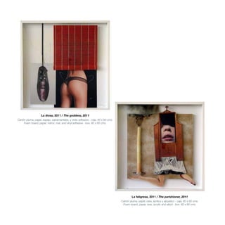 La diosa, 2011 / The goddess, 2011
Cartón pluma, papel, espejo, salvamanteles, y vinilo adhesivo - caja. 60 x 60 cms.
Foam board, paper, mirror, mat, and vinyl adhesive - box. 60 x 60 cms.
La feligresa, 2011 / The parishioner, 2011
Cartón pluma, papel, cera, acrílico y alquídico - caja. 60 x 60 cms.
Foam board, paper, wax, acrylic and alkyd - box. 60 x 60 cms.
 