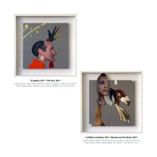El gallina, 2011 / The hen, 2011
Cartón pluma, papel, vinilo adhesivo, acrílico y alquídico - caja. 60 x 60 cms.
Foam board, paper, adhesive vinyl, acrylic and alkyd - box. 60 x 60 cms.
La Bella y la Bestia, 2011 / Beauty and the Beast, 2011
Cartón pluma, papel, cinta de carrocero, y acrílico - caja. 60 x 60 cms.
Foam board, paper, masking tape, and acrylic - box. 60 x 60 cms.
 