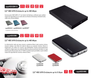 appHDD02BKV2
2,5” HDD SATA Enclosure up to 480 Mbps
Carcasa para HDD SATA 2.5” con boton de Backup y software para realizar
copias de seguridad con un solo click en el boton de backup. Incluida funda,
cable usb y destornillador.
BACKUP
BUTTON
SATA
I/II
USB
2.0
appHDD02V2 appHDD02LBV2 appHDD02P*
(*) appHDD02P sin botón para backup.
appHDD03W
appHDD04W
appHDD03R
appHDD04R
appHDD04BK
appHDD03BK
2,5” HDD SATA Enclosure up to 480 Mbps
La información cada vez pesa menos y podemos llevar toda nuestra música,
nuestro trabajo y las fotos de toda la vida en un tamaño mínimo. Ahora sí,
hagámoslo con estilo con nuestra caja APPHDD03. Diseño extremadamente
compacto y ligero para una solución ideal de almacenamiento de datos. La caja
externa para discos duros de 2.5”SATA es perfecta para portátiles o para realizar
copias de seguridad de nuestros valiosos datos.
BACKUP
BUTTON
SATA
I/II
480
Mbps
5
Gbps
USB
3.02,5” HDD SATA Enclosure up to 5 Gbps
480
Mbps
UP TO
9.5
MM.
UP TO
12.5
MM.
USB
2.0
 