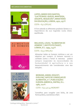 Catálogo	
  bibliográﬁco	
  “Aprende	
  a	
  comer”	
  
BE/CRE	
  ESA	
  
8	
  
RECURSOS	
  DOCUMENTAIS	
  
LOPES,	
  MÁRIO	
  DOS	
  SANTOS;	
  
“LACTICÍNIOS:	
  QUEIJO,	
  MANTEIGA,	
  
IOGURTE,	
  REQUEIJÃO”;	
  MINISTÉRIO	
  
DA	
  EDUCAÇÃO,	
  LISBOA,	
  1971,	
  157	
  P.	
  
COTA	
  –	
  637	
  LOP/LAC	
  
	
  
O	
  livro	
  aborda	
  os	
  diferentes	
  produtos	
  lácteos	
  e	
  a	
  
importãncia	
   da	
   sua	
   ingestão	
   numa	
   dieta	
  
equilibrada.	
  
MALASSIS,	
  LOUIS;	
  “ALIMENTAR	
  OS	
  
HOMENS	
  ”;	
  INSTITUTO	
  PIAGET,	
  
LISBOA,	
  D.L.	
  1994,	
  143	
  P.	
  
COTA	
  –	
  613.2	
  MAL/ALI	
  
	
   Alimentar	
   todos	
   os	
   homens	
   continua	
   a	
   ser	
   um	
  
objetivo	
   por	
   cumprir.	
   O	
   homem	
   vencerá	
   o	
  
combate	
   contra	
   a	
   fome?	
   A	
   natureza	
   	
   poderá	
  
sempre	
   responder	
   às	
   necessidades	
   da	
  
h u m a n i d a d e ?	
   A	
   a g r i c u l t u r a	
   e	
   o	
   s e u	
  
desenvolvimento	
   são	
   consideradas	
   uma	
   das	
  
soluções.	
  
MORAND,	
  ANNIE;	
  DOUCET,	
  
EVELYNE;“ARTE	
  DE	
  CONGELAR	
  OS	
  
ALIMENTOS,	
  A	
  ”;	
  PUBLICAÇÕES	
  
EUROPA-­‐AMÉRICA,	
  SINTRA,	
  D.L.	
  
1987,	
  210	
  P.	
  
COTA	
  –	
  641.42/.44	
  MOR/ART	
  
	
  
Conselhos	
   para	
   congelar	
   com	
   êxito,	
   de	
   uma	
  
forma	
  prática,	
  económica	
  e	
  fácil.	
  	
  	
  	
  
 