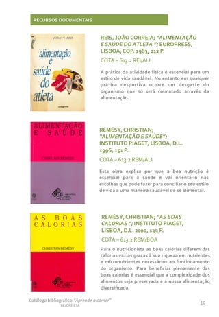 Catálogo	
  bibliográﬁco	
  “Aprende	
  a	
  comer”	
  
BE/CRE	
  ESA	
  
10	
  
RECURSOS	
  DOCUMENTAIS	
  
REIS,	
  JOÃO	
  CORREIA;	
  “ALIMENTAÇÃO	
  
E	
  SAÚDE	
  DO	
  ATLETA	
  ”;	
  EUROPRESS,	
  
LISBOA,	
  COP.	
  1983,	
  212	
  P.	
  
COTA	
  –	
  613.2	
  REI/ALI	
  
	
  A	
  prática	
  da	
  atividade	
  física	
  é	
  essencial	
  para	
  um	
  
estilo	
  de	
  vida	
  saudável.	
  No	
  entanto	
  em	
  qualquer	
  
prática	
   desportiva	
   ocorre	
   um	
   desgaste	
   do	
  
organismo	
   que	
   só	
   será	
   colmatado	
   através	
   da	
  
alimentação.	
  
RÉMÉSY,	
  CHRISTIAN;	
  
“ALIMENTAÇÃO	
  E	
  SAÚDE”;	
  
INSTITUTO	
  PIAGET,	
  LISBOA,	
  D.L.	
  
1996,	
  151	
  P.	
  
COTA	
  –	
  613.2	
  REM/ALI	
  
	
  Esta	
   obra	
   explica	
   por	
   que	
   a	
   boa	
   nutrição	
   é	
  
essencial	
   para	
   a	
   saúde	
   e	
   vai	
   orientá-­‐lo	
   nas	
  
escolhas	
  que	
  pode	
  fazer	
  para	
  conciliar	
  o	
  seu	
  estilo	
  
de	
  vida	
  a	
  uma	
  maneira	
  saudável	
  de	
  se	
  alimentar.	
  
RÉMÉSY,	
  CHRISTIAN;	
  “AS	
  BOAS	
  
CALORIAS	
  ”;	
  INSTITUTO	
  PIAGET,	
  
LISBOA,	
  D.L.	
  2000,	
  139	
  P.	
  
COTA	
  –	
  613.2	
  REM/BOA	
  
	
  Para	
  o	
  nutricionista	
  as	
  boas	
  calorias	
  diferem	
  das	
  
calorias	
  vazias	
  graças	
  à	
  sua	
  riqueza	
  em	
  nutrientes	
  
e	
   micronutrientes	
   necessários	
   ao	
   funcionamento	
  
do	
   organismo.	
   Para	
   beneﬁciar	
   plenamente	
   das	
  
boas	
  calorias	
  é	
  essencial	
  que	
  a	
  complexidade	
  dos	
  
alimentos	
  seja	
  preservada	
  e	
  a	
  nossa	
  alimentação	
  
diversiﬁcada.	
  
 