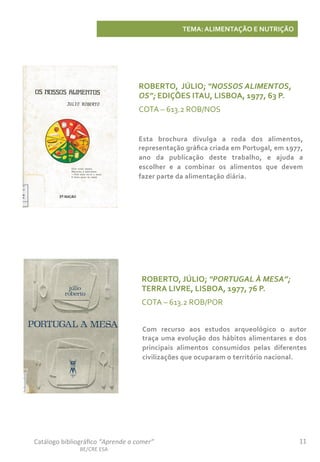 11	
  Catálogo	
  bibliográﬁco	
  “Aprende	
  a	
  comer”	
  
BE/CRE	
  ESA	
  
TEMA:	
  ALIMENTAÇÃO	
  E	
  NUTRIÇÃO	
  
ROBERTO,	
  	
  JÚLIO;	
  “NOSSOS	
  ALIMENTOS,	
  
OS”;	
  EDIÇÕES	
  ITAU,	
  LISBOA,	
  1977,	
  63	
  P.	
  
COTA	
  –	
  613.2	
  ROB/NOS	
  
Esta	
   brochura	
   divulga	
   a	
   roda	
   dos	
   alimentos,	
  
representação	
  gráﬁca	
  criada	
  em	
  Portugal,	
  em	
  1977,	
  
ano	
   da	
   publicação	
   deste	
   trabalho,	
   e	
   ajuda	
   a	
  
escolher	
   e	
   a	
   combinar	
   os	
   alimentos	
   que	
   devem	
  
fazer	
  parte	
  da	
  alimentação	
  diária.	
  
ROBERTO,	
  JÚLIO;	
  “PORTUGAL	
  À	
  MESA”;	
  
TERRA	
  LIVRE,	
  LISBOA,	
  1977,	
  76	
  P.	
  
COTA	
  –	
  613.2	
  ROB/POR	
  
Com	
   recurso	
   aos	
   estudos	
   arqueológico	
   o	
   autor	
  
traça	
  uma	
  evolução	
  dos	
  hábitos	
  alimentares	
  e	
  dos	
  
principais	
   alimentos	
   consumidos	
   pelas	
   diferentes	
  
civilizações	
  que	
  ocuparam	
  o	
  território	
  nacional.	
  	
  
 