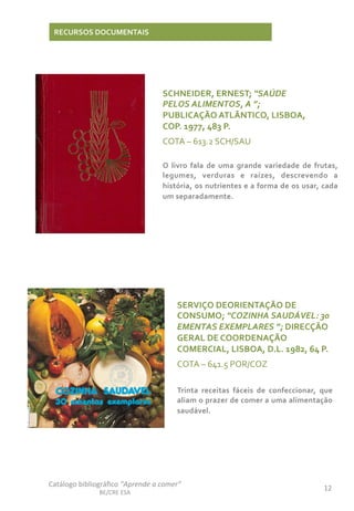 12	
  
Catálogo	
  bibliográﬁco	
  “Aprende	
  a	
  comer”	
  
BE/CRE	
  ESA	
  
RECURSOS	
  DOCUMENTAIS	
  
SCHNEIDER,	
  ERNEST;	
  “SAÚDE	
  
PELOS	
  ALIMENTOS,	
  A	
  ”;	
  
PUBLICAÇÃO	
  ATLÃNTICO,	
  LISBOA,	
  
COP.	
  1977,	
  483	
  P.	
  
COTA	
  –	
  613.2	
  SCH/SAU	
  
	
  
O	
   livro	
   fala	
   de	
   uma	
   grande	
   variedade	
   de	
   frutas,	
  
legumes,	
   verduras	
   e	
   raízes,	
   descrevendo	
   a	
  
história,	
  os	
  nutrientes	
  e	
  a	
  forma	
  de	
  os	
  usar,	
  cada	
  
um	
  separadamente.	
  
SERVIÇO	
  DEORIENTAÇÃO	
  DE	
  
CONSUMO;	
  “COZINHA	
  SAUDÁVEL:	
  30	
  
EMENTAS	
  EXEMPLARES	
  ”;	
  DIRECÇÃO	
  
GERAL	
  DE	
  COORDENAÇÃO	
  
COMERCIAL,	
  LISBOA,	
  D.L.	
  1982,	
  64	
  P.	
  
COTA	
  –	
  641.5	
  POR/COZ	
  
	
  
Trinta	
   receitas	
   fáceis	
   de	
   confeccionar,	
   que	
  
aliam	
  o	
  prazer	
  de	
  comer	
  a	
  uma	
  alimentação	
  
saudável.	
  
 
