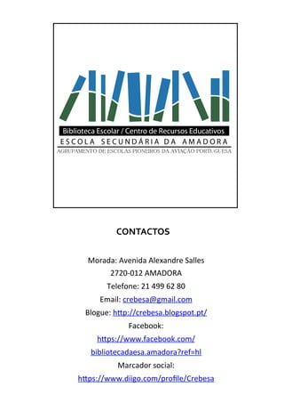 CONTACTOS	
  
Morada:	
  Avenida	
  Alexandre	
  Salles	
  
2720-­‐012	
  AMADORA	
  
Telefone:	
  21	
  499	
  62	
  80	
  
Email:	
  crebesa@gmail.com	
  
Blogue:	
  hTp://crebesa.blogspot.pt/	
  
Facebook:	
  
hTps://www.facebook.com/
bibliotecadaesa.amadora?ref=hl	
  
Marcador	
  social:	
  
hTps://www.diigo.com/proﬁle/Crebesa	
  
	
  
 