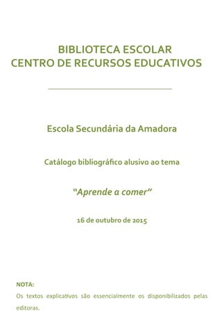 BIBLIOTECA	
  ESCOLAR	
  	
  
CENTRO	
  DE	
  RECURSOS	
  EDUCATIVOS	
  
Escola	
  Secundária	
  da	
  Amadora	
  
	
  	
  
Catálogo	
  bibliográﬁco	
  alusivo	
  ao	
  tema	
  
	
  	
  
“Aprende	
  a	
  comer”	
  
	
  	
  
16	
  de	
  outubro	
  de	
  2015	
  
	
  	
  
NOTA:	
  
Os	
   textos	
   explica4vos	
   são	
   essencialmente	
   os	
   disponibilizados	
   pelas	
  
editoras.	
  
	
  	
  
 
