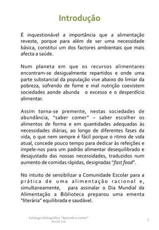 Introdução	
  
É	
   inquestionável	
   a	
   importância	
   que	
   a	
   alimentação	
  
reveste,	
   porque	
   para	
   além	
   de	
   ser	
   uma	
   necessidade	
  
básica,	
   constitui	
   um	
   dos	
   factores	
   ambientais	
   que	
   mais	
  
afecta	
  a	
  saúde.	
  
	
  
Num	
   planeta	
   em	
   que	
   os	
   recursos	
   alimentares	
  
encontram-­‐se	
   desigualmente	
   repartidos	
   e	
   onde	
   uma	
  
parte	
  substancial	
  da	
  população	
  vive	
  abaixo	
  do	
  limiar	
  da	
  
pobreza,	
   sofrendo	
   de	
   fome	
   e	
   mal	
   nutrição	
   coexistem	
  
sociedades	
   aonde	
   abunda	
   	
   o	
   excesso	
   e	
   o	
   desperdício	
  
alimentar.	
  	
  
	
  
Assim	
   torna-­‐se	
   premente,	
   nestas	
   sociedades	
   de	
  
abundância,	
   “saber	
   comer”	
   –	
   saber	
   escolher	
   os	
  
alimentos	
   de	
   forma	
   e	
   em	
   quantidades	
   adequadas	
   às	
  
necessidades	
   diárias,	
   ao	
   longo	
   de	
   diferentes	
   fases	
   da	
  
vida,	
  o	
  que	
  nem	
  sempre	
  é	
  fácil	
  porque	
  o	
  ritmo	
  de	
  vida	
  
atual,	
  concede	
  pouco	
  tempo	
  para	
  dedicar	
  às	
  refeições	
  e	
  
impele-­‐nos	
  para	
  um	
  padrão	
  alimentar	
  desequilibrado	
  e	
  
desajustado	
   das	
   nossas	
   necessidades,	
   traduzidos	
   num	
  
aumento	
  de	
  comidas	
  rápidas,	
  designadas	
  “fast	
  food”.	
  	
  
	
  
No	
  intuito	
  de	
  sensibilizar	
  a	
  Comunidade	
  Escolar	
  para	
  a	
  
p r á t i c a	
   d e	
   u m a	
   a l i m e n t a ç ã o	
   r a c i o n a l	
   e ,	
  
simultaneamente,	
   	
   para	
   assinalar	
   o	
   Dia	
   Mundial	
   da	
  
Alimentação	
   a	
   Biblioteca	
   preparou	
   uma	
   ementa	
  
“literária”	
  equilibrada	
  e	
  saudável.	
  
	
  
Catálogo	
  bibliográﬁco	
  “Aprende	
  a	
  comer”	
  
BE/CRE	
  ESA	
  
1	
  
 