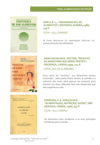 5	
  Catálogo	
  bibliográﬁco	
  “Aprende	
  a	
  comer”	
  
BE/CRE	
  ESA	
  
TEMA:	
  ALIMENTAÇÃO	
  E	
  NUTRIÇÃO	
  
ABAD	
  FACIOLINCE,	
  HÉCTOR;	
  “RECEITAS	
  
DE	
  AMOR	
  PARA	
  MULHERES	
  TRISTES”;	
  
PRESENÇA,	
  LISBOA,1999,	
  114	
  P.	
  
COTA	
  –	
  821.CO-­‐31	
  ABA/REC	
  
Uma	
   série	
   de	
   “receitas”	
   em	
   belíssimos	
   textos	
  
traduzidos	
   	
   pelo	
   poeta	
   Pedro	
  Tamen.	
  A	
   comida	
   e	
   a	
  
culinária	
   são	
   nesta	
   obra	
   apenas	
   um	
   pretexto	
   para	
  
mostrar	
  um	
  olhar	
  diferente	
  face	
  aos	
  obstáculos	
  que	
  
vão	
  surgindo	
  na	
  vida.	
  
EARLE,R.	
  L.;	
  “INGENIERIA	
  DE	
  LOS	
  
ALIMENTOS”;	
  EDITORIAL	
  ACRIBIA,1988,	
  
203	
  P.	
  
COTA	
  –	
  613.2	
  EAR/ING	
  
O	
   livro	
   descreve	
   as	
   operações	
   básicas	
   no	
  
processamento	
  dos	
  alimentos.	
  
FERREIRA,	
  F.	
  A.	
  GONÇALVES;	
  
“ALIMENTAÇÃO,	
  NUTRIÇÃO,	
  SAÚDE”;	
  IMP.	
  
GRATELO,	
  LISBOA,	
  1980,	
  357	
  P.	
  
COTA	
  –	
  613.2	
  FER/ALI	
  
Os	
   alimentos	
   mais	
   saudáveis	
   e	
   os	
   seus	
   principais	
  
benefícios	
  para	
  a	
  saúde.	
  
 