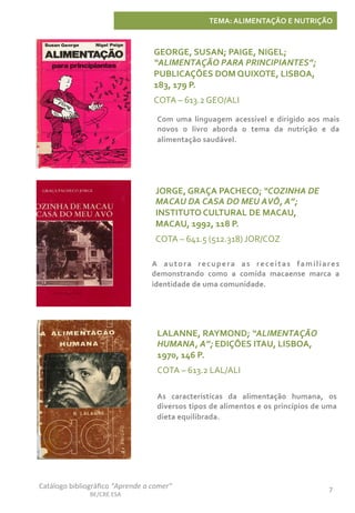 Catálogo	
  bibliográﬁco	
  “Aprende	
  a	
  comer”	
  
BE/CRE	
  ESA	
  
7	
  
TEMA:	
  ALIMENTAÇÃO	
  E	
  NUTRIÇÃO	
  
JORGE,	
  GRAÇA	
  PACHECO;	
  “COZINHA	
  DE	
  
MACAU	
  DA	
  CASA	
  DO	
  MEU	
  AVÔ,	
  A”;	
  
INSTITUTO	
  CULTURAL	
  DE	
  MACAU,	
  
MACAU,	
  1992,	
  118	
  P.	
  
COTA	
  –	
  641.5	
  (512.318)	
  JOR/COZ	
  
A	
   autora	
   recupera	
   as	
   receitas	
   familiares	
  
demonstrando	
   como	
   a	
   comida	
   macaense	
   marca	
   a	
  
identidade	
  de	
  uma	
  comunidade.	
  	
  	
  
GEORGE,	
  SUSAN;	
  PAIGE,	
  NIGEL;	
  
“ALIMENTAÇÃO	
  PARA	
  PRINCIPIANTES”;	
  
PUBLICAÇÕES	
  DOM	
  QUIXOTE,	
  LISBOA,	
  
183,	
  179	
  P.	
  
COTA	
  –	
  613.2	
  GEO/ALI	
  
Com	
   uma	
   linguagem	
   acessível	
   e	
   dirigido	
   aos	
   mais	
  
novos	
   o	
   livro	
   aborda	
   o	
   tema	
   da	
   nutrição	
   e	
   da	
  
alimentação	
  saudável.	
  
LALANNE,	
  RAYMOND;	
  “ALIMENTAÇÃO	
  
HUMANA,	
  A”;	
  EDIÇÕES	
  ITAU,	
  LISBOA,	
  
1970,	
  146	
  P.	
  
COTA	
  –	
  613.2	
  LAL/ALI	
  
As	
   características	
   da	
   alimentação	
   humana,	
   os	
  
diversos	
  tipos	
  de	
  alimentos	
  e	
  os	
  princípios	
  de	
  uma	
  
dieta	
  equilibrada.	
  
 