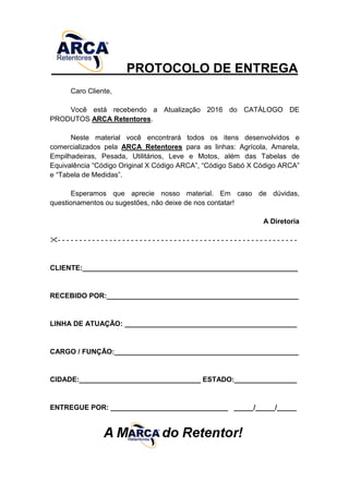 PROTOCOLO DE ENTREGA
Caro Cliente,
Você está recebendo a Atualização 2016 do CATÁLOGO DE
PRODUTOS ARCA Retentores.
Neste material você encontrará todos os itens desenvolvidos e
comercializados pela ARCA Retentores para as linhas: Agrícola, Amarela,
Empilhadeiras, Pesada, Utilitários, Leve e Motos, além das Tabelas de
Equivalência “Código Original X Código ARCA”, “Código Sabó X Código ARCA”
e “Tabela de Medidas”.
Esperamos que aprecie nosso material. Em caso de dúvidas,
questionamentos ou sugestões, não deixe de nos contatar!
A Diretoria
- - - - - - - - - - - - - - - - - - - - - - - - - - - - - - - - - - - - - - - - - - - - - - - - - - - - - - - -
CLIENTE:_______________________________________________________
RECEBIDO POR:_________________________________________________
LINHA DE ATUAÇÃO: ____________________________________________
CARGO / FUNÇÃO:_______________________________________________
CIDADE:_______________________________ ESTADO:________________
ENTREGUE POR: ______________________________ _____/_____/_____
 