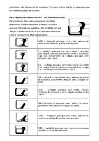 mais rígida, não tolera erros de montagem; Tem uma melhor fixação no alojamento que
um retentor revestido de borracha.
BRA - Retentores metade metálico / metade emborrachado
Características: Sseu externo apresenta-se metade
revestido de Material elastômero e metade com metal
aparente; Conjugam as qualidades dos metálicos com sua
fixação e dos emborrachados que promovem a vedação
externa no alojamento. Outros Exemplos:
 