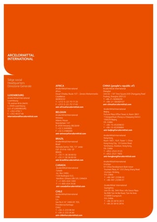 Siège social
Headquarters
Direzione Generale
LUXEMBOURG
ArcelorMittal International
Luxembourg
19, avenue de la Liberté
L-2930 Luxembourg
G.D. of LUXEMBOURG
T : +352 4792 1
F : +352 49 07 49
international@arcelormittal.com
ARCELORMITTAL
INTERNATIONAL
AFRICA CHINA (people's republic of)
ArcelorMittal International ArcelorMittal International
Africa Shanghai
Douar Chtaiba, Route 107 - Zenata Mohammedia Unit A2 -13F Time Square,500 Zhangyang Road
Casablanca Pudong, Shanghai 200122
MOROCCO T:+86-21-58368200
T : +212-5-22-75 17 25 F : +86-21-58368107
F : +212-5-22-75 17 43 ami-china@arcelormittal.com
ami-africa@arcelormittal.com
BELGIUM
ArcelorMittal International
Antwerp
Atlantic House
Noorderlaan 147
B-2030 Antwerp, BELGIUM
T: +32 3 2440800
F : +32 3 2386069
ami-antwerp@arcelormittal.com
BRAZIL
ArcelorMittal International
Brazil
Alameda Santos 700, 13° andar
CEP 01418-100- SP
BRAZIL
T : +55 11 36 38 69 02
F : +55 11 36 38 69 00
ami-brazil@arcelormittal.com
CANADA
ArcelorMittal International
Canada
Inc. Box 2460,
1330 Burlington St.E,
Hamilton, Ontario L8N 3J5, CANADA
T : +1-905-634 1400
F : +1-905-634 3536
ami-canada@arcelormittal.com
CHILE
ArcelorMittal International
Chile
S.A.
San Pio X N° 2460 Of. 705.
Providencia/Santiago
CHILE
T : +56-2-233 96 94
F : +56-2-233 26 80
ami-chile@arcelormittal.com
ArcelorMittal International
Beijing
Fortune Plaza Office Tower A, Room 3801
7 Dongsanhuan Zhong Lu Chaoyang District
100020 Beijing
P.R. CHINA
T : +86-10-65309633
F : +86-10-65309884
ami-beijing@arcelormittal.com
ArcelorMittal International
Hong Kong
Room 1601, 16/F, Tower 1, China
Hong Kong City, 33 Canton Road
Tsimshatsiu, Kowloon, Hong Kong,
P.R. CHINA
T : +852-2522 4123
F : +852-2521 7905
ami-hongkong@arcelormittal.com
ArcelorMittal International
Urumqui
8 F China Development Bank tower
Fountain Plaza, N° 333 Zhang Shang Road
Urumqui, XinJiang,
P.R. CHINA
T : +86-991 23396 02
F : +86-991 23396 01
ArcelorMittal International
Guangzhou
Unit 05-06, 34th Floor, Info Souce Plaza
No 898 Tian He Bei Road, Tian He Area
510898 Guangzouh,
P.R. CHINA
T : +86 20 3818 2813
F : +86 20 3818 2816
 