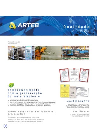 06
Q u a l i d a d e
Quality
c o m p r o m e t i m e n t o
c o m a p r e s e r v a ç ã o
d o m e i o a m b i e n t e
 ATENDIMENTO À LEGISLAÇÃO AMBIENTAL
 Práticas de prevenção da poluição e redução de resíduos
 Racionalização do consumo dos recursos naturais.
c o m m i t m e n t t o t h e e n v i r o n m e n t a l
p r e s e r v a t i o n
 Compliance with the environmental legislation
 Practice of Waste Reduction and Pollution Prevention
 Rationalization of consumption of natural resources
Processo de produção
Production Process
c e r t i f i c a d o s
 Comprovam a seriedade e a
qualidade superior da arteb
c e r t i f i c a t e s
 Proves the seriousness and
the higher quality of Arteb
 