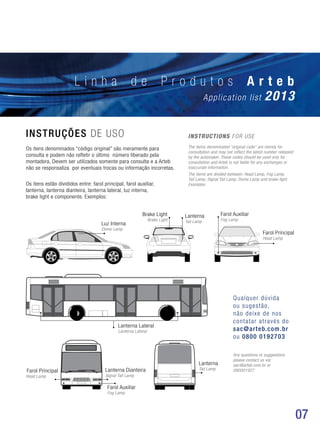 07
L i n h a d e P r o d u t o s A r t e b
Application list 2013
INSTRUÇÕES DE USO INSTRUCTIONS FOR USE
Os itens denominados “código original” são meramente para
consulta e podem não refletir o último número liberado pela
montadora. Devem ser utilizados somente para consulta e a Arteb
não se responsaliza por eventuais trocas ou informação incorretas.
Os itens estão divididos entre: farol principal, farol auxiliar,
lanterna, lanterna dianteira, lanterna lateral, luz interna,
brake light e componente. Exemplos:
The items denominated “original code” are merely for
consultation and may not reflect the latest number released
by the automaker. These codes should be used only for
consultation and Arteb is not liable for any exchanges or
inaccurate information.
The items are divided between: Head Lamp, Fog Lamp,
Tail Lamp, Signal Tail Lamp, Dome Lamp and brake light.
Examples:
Farol Principal
Farol Principal
Lanterna Dianteira
Farol Auxiliar
Lanterna
Luz Interna
Farol AuxiliarBrake Light
Head Lamp
Head Lamp
Signal Tail Lamp
Fog Lamp
Tail Lamp
Dome Lamp
Fog LampBrake Light
Lanterna Lateral
Lanterna Lateral
Lanterna
Tail Lamp
Qualquer dúvida
ou sugestão,
não deixe de nos
contatar através do
sac@arteb.com.br
ou 0800 0192703
Any questions or suggestions
please contact us via:
sac@arteb.com.br or
080001927
 