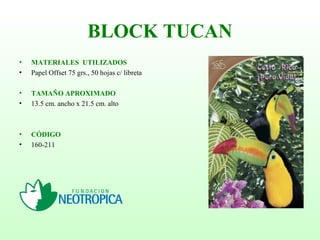 BLOCK TUCAN
• MATERIALES UTILIZADOS
• Papel Offset 75 grs., 50 hojas c/ libreta
• TAMAÑO APROXIMADO
• 13.5 cm. ancho x 21.5 cm. alto
• CÓDIGO
• 160-211
 