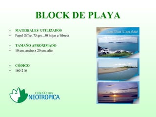 BLOCK DE PLAYA
• MATERIALES UTILIZADOS
• Papel Offset 75 grs., 50 hojas c/ libreta
• TAMAÑO APROXIMADO
• 10 cm. ancho x 20 cm. alto
• CÓDIGO
• 160-216
 