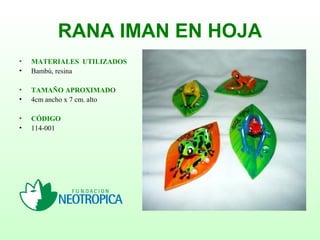 RANA IMAN EN HOJA
• MATERIALES UTILIZADOS
• Bambú, resina
• TAMAÑO APROXIMADO
• 4cm ancho x 7 cm. alto
• CÓDIGO
• 114-001
 